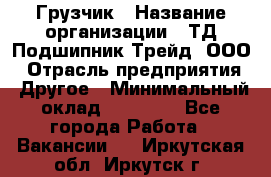 Грузчик › Название организации ­ ТД Подшипник Трейд, ООО › Отрасль предприятия ­ Другое › Минимальный оклад ­ 35 000 - Все города Работа » Вакансии   . Иркутская обл.,Иркутск г.